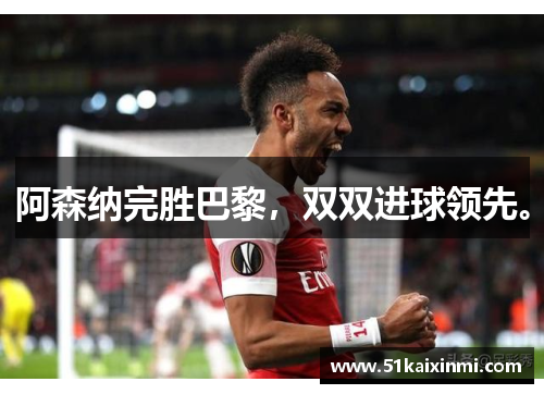 阿森纳完胜巴黎，双双进球领先。