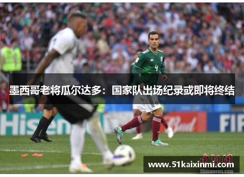 墨西哥老将瓜尔达多：国家队出场纪录或即将终结